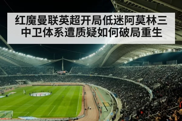 红魔曼联英超开局低迷阿莫林三中卫体系遭质疑如何破局重生