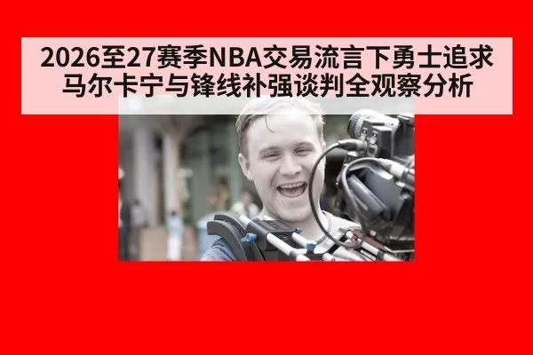 2026至27赛季NBA交易流言下勇士追求马尔卡宁与锋线补强谈判全观察分析